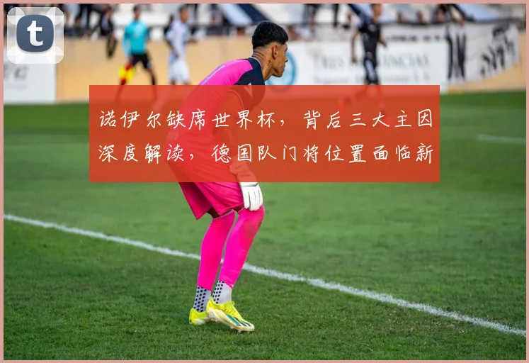 诺伊尔缺席世界杯,背后三大主因深度解读,德国队门将位置面临新挑战