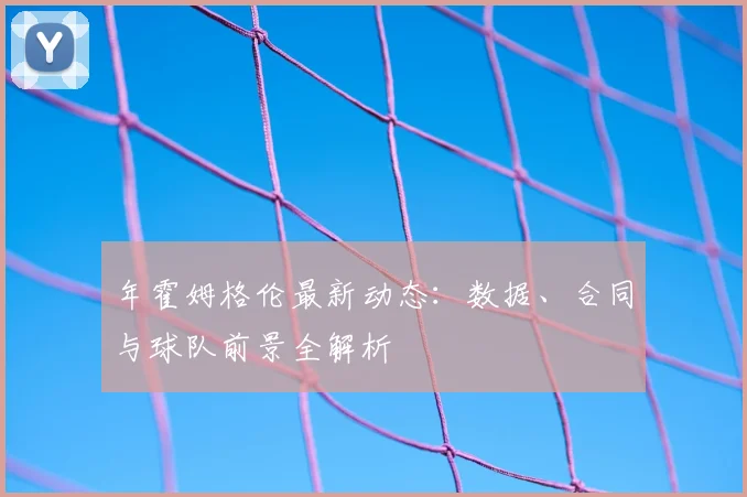 年霍姆格伦最新动态：数据、合同与球队前景全解析