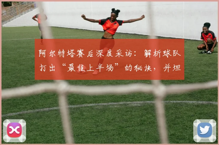 阿尔特塔赛后深度采访:解析球队打出“最佳上半场”的秘诀,并坦言为何密切关注曼城动态