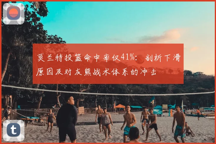 莫兰特投篮命中率仅41%:剖析下滑原因及对灰熊战术体系的冲击