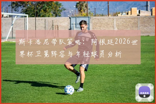 斯卡洛尼带队策略：阿根廷2026世界杯卫冕阵容与年轻球员分析