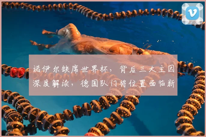 诺伊尔缺席世界杯，背后三大主因深度解读，德国队门将位置面临新挑战