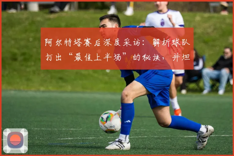 阿尔特塔赛后深度采访：解析球队打出“最佳上半场”的秘诀，并坦言为何密切关注曼城动态