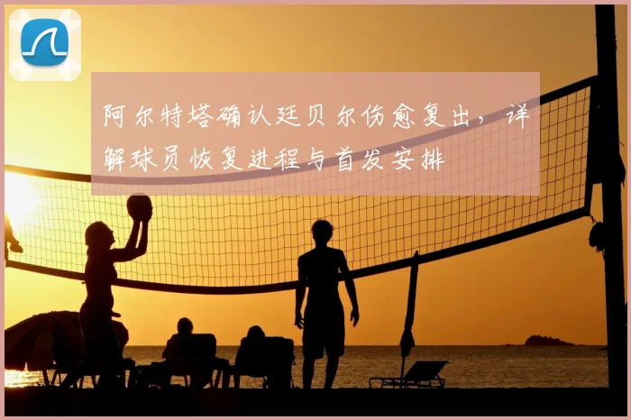 阿尔特塔确认廷贝尔伤愈复出,详解球员恢复进程与首发安排
