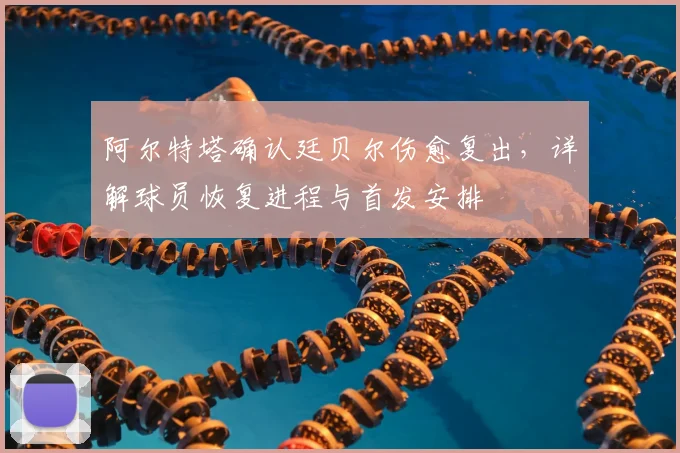 阿尔特塔确认廷贝尔伤愈复出，详解球员恢复进程与首发安排