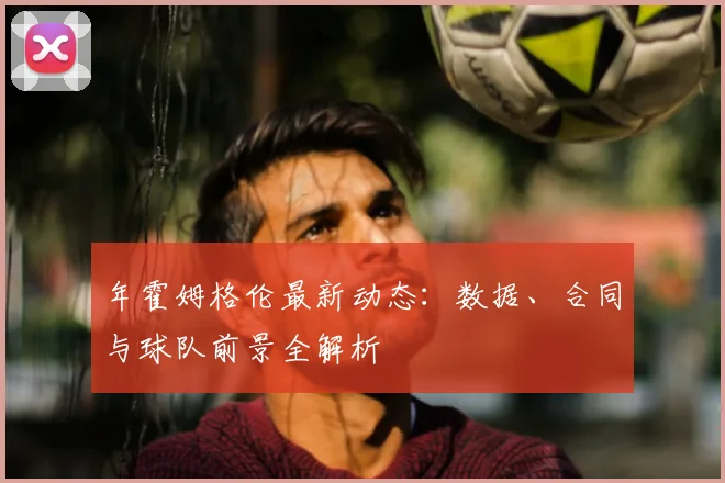 年霍姆格伦最新动态:数据、合同与球队前景全解析